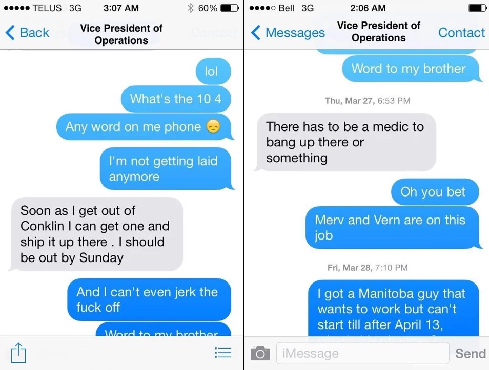 These lovely screenshots were sent to me by a co-worker. The grey bubbles are from the Vice President of Operations and the blue bubbles are from one of the most valued workers. In the first screenshot, the worker is asking for a new phone. He is stuck in camp so no phone means no access to porn, hence the “I can’t jerk off” text. The second screenshot refers to the fact that a lot of sites have a medic and they are usually female. “Merv & Vern” are nicknames for my sister and me. 