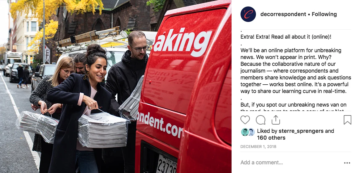 De Correspondent’s 15,500 Instagram followers saw frequent photos of a custom wrapped #unbreakingnews van, part of the movement to take “our independent, inclusive, ad-free journalism international.” Joanna Bax, a strategy intern at De Correspondent’s partner agency Momkai, developed the tagline Unbreaking News during a 2018 strategy session.