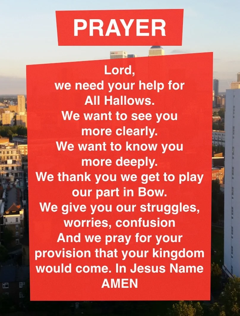 Lord, we need your help for All Hallows.
We want to see you more clearly.
We want to know you more deeply.
We thank you we get to play our part in Bow.
We give you our struggles, worries, confusion And we pray for your
provision that your kingdom wou