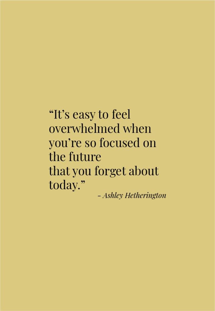 It's easy to feel overwhelmed when you're so focused on the future that you forget about today. - Ashley Hetherington