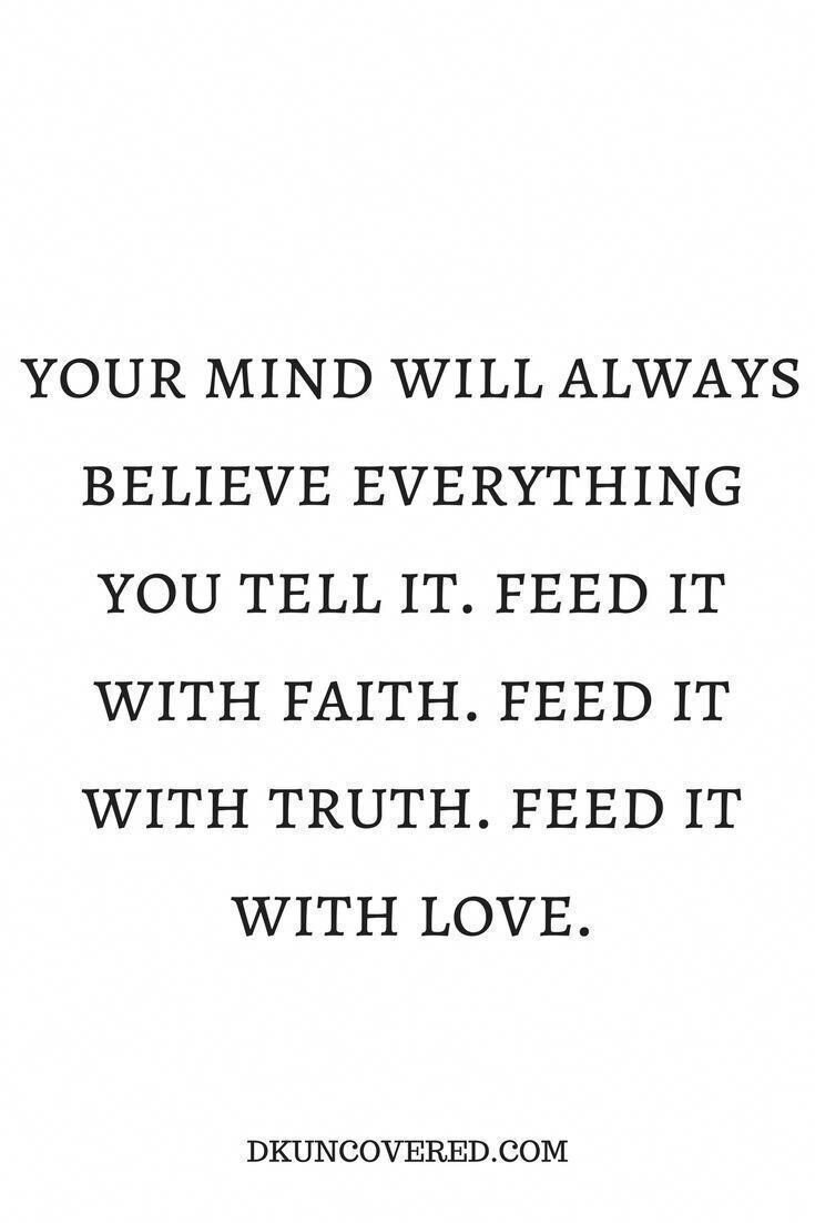 Your mind will always believe everything you tell it. Feed it with faith. Feed it with truth. Feed it with love.