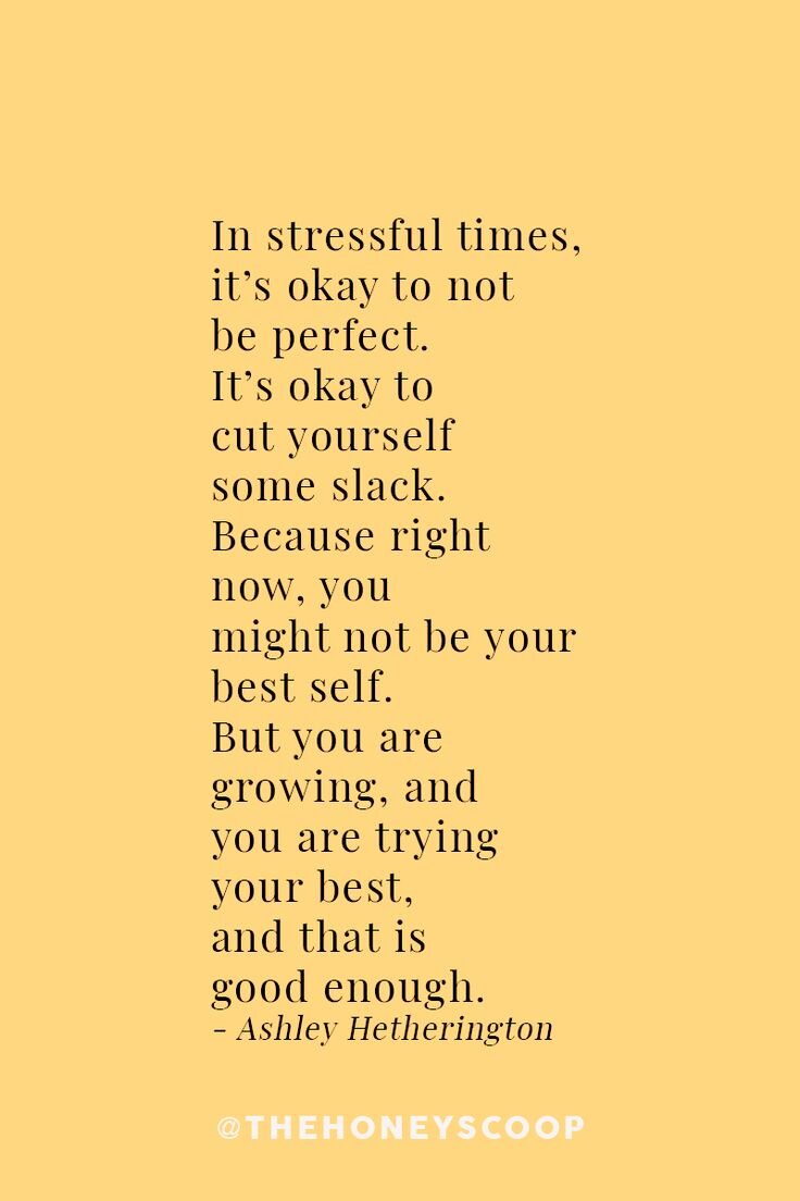  In stressful times, it’s okay to not be perfect. It’s okay to cut yourself some slack. Because right now, you might not be your best self. But you are growing, and you are trying your best, and that is good enough. - Ashley Hetherington 
