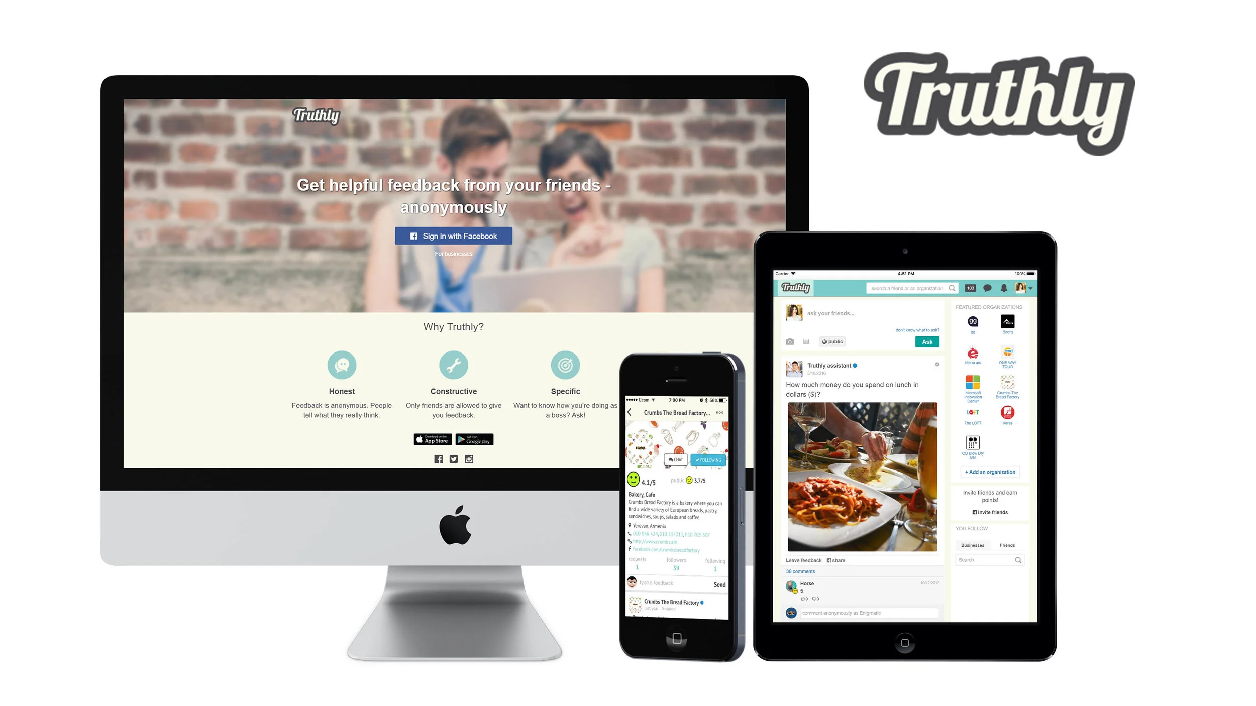Truthly Truthly is a free app that makes it possible to receive personal, constructive feedback from your friends anonymously. Add your friends from phone book and Facebook, ask them for a specific feedback, get it and analyze. Though a feedback is private, you can make it public for a discussion and get even more feedback. Backend - Node.js based RestAPI - MongoDB - Redis - Websockets - Amazon EC2 - Amazon SES - Amazon S3 Frontend - Angular SPA - native iOS app - native Android app