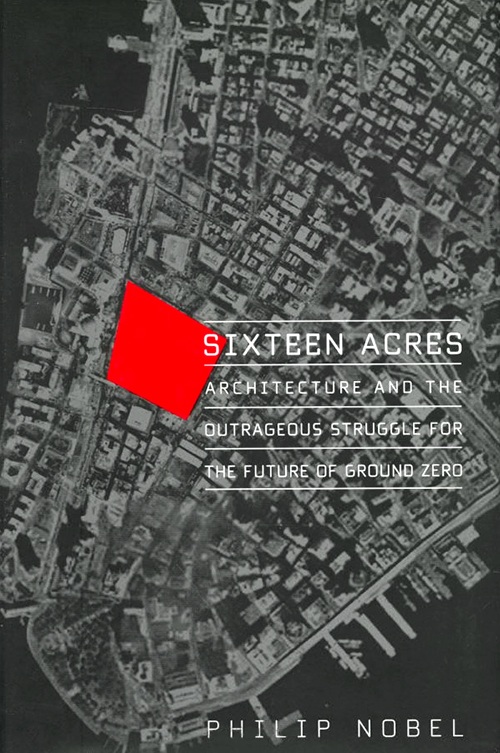 Sixteen Acres: Architecture and the Outrageous Struggle for the Future of Ground Zero (Metropolitan) Philip Nobel