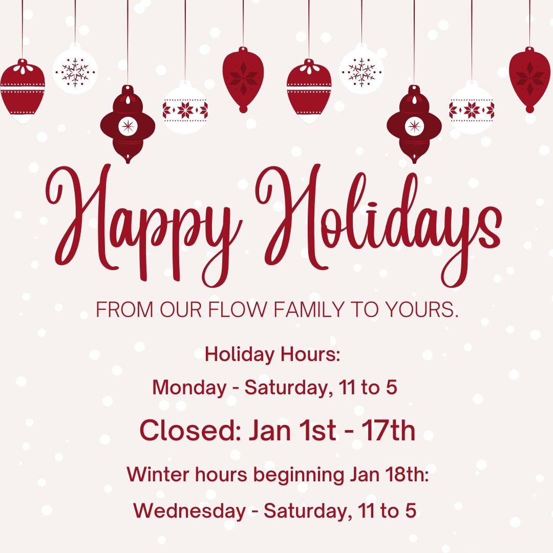Flow is open Monday - Saturday through December 31st. Beginning Jan 1 we will be closed for 2 weeks. The gallery will reopen Wednesday, Jan 18th. Winter hours are11-5, Wednesday to Saturday through March 31st. If you have any holiday gift returns we 