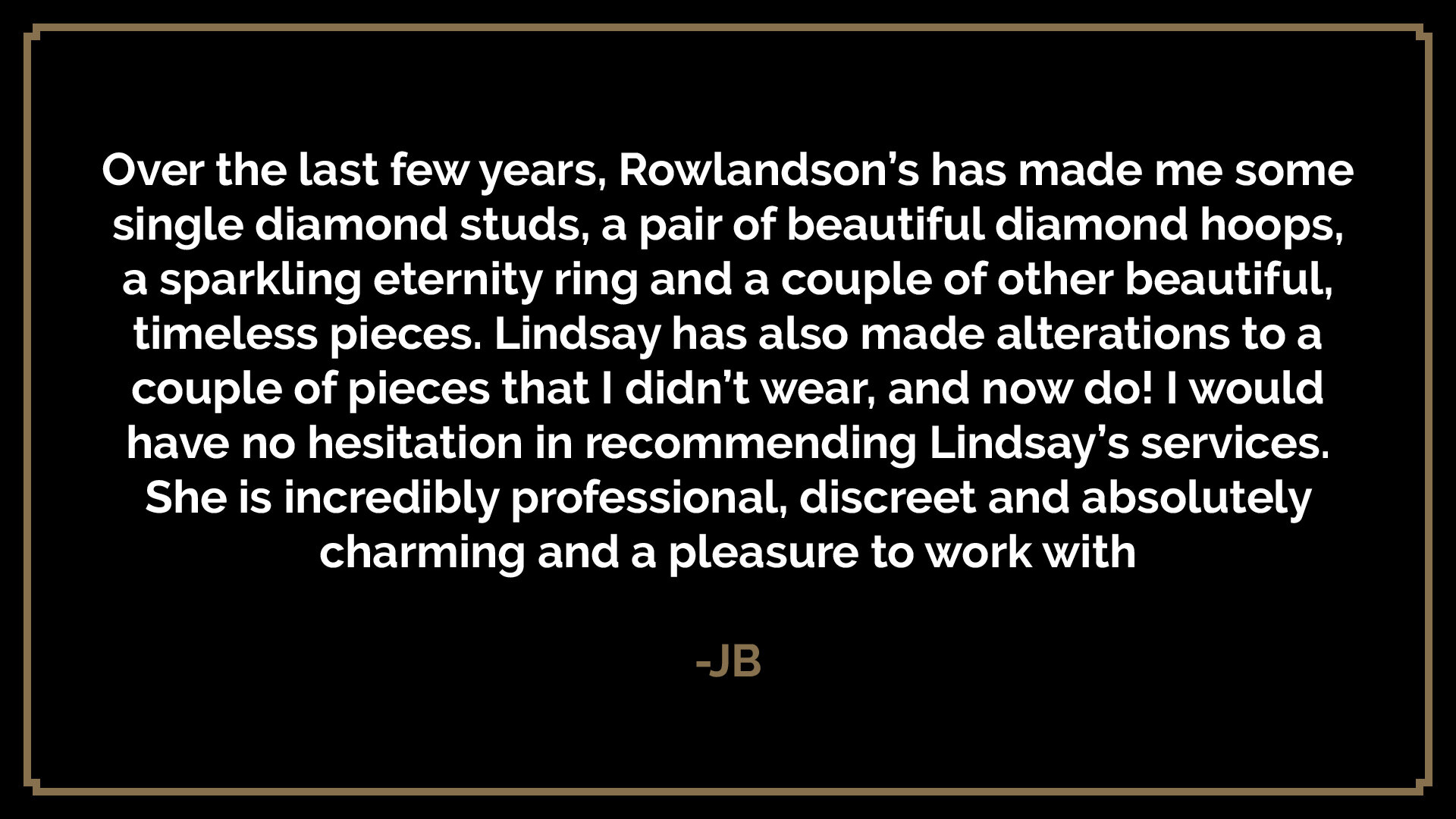  Over the last few years, Rowlandson’s has made me some single diamond studs, a pair of beautiful diamond hoops, a sparkling eternity ring and a couple of other beautiful, timeless pieces. Lindsay has also made alterations to a couple of pieces that 