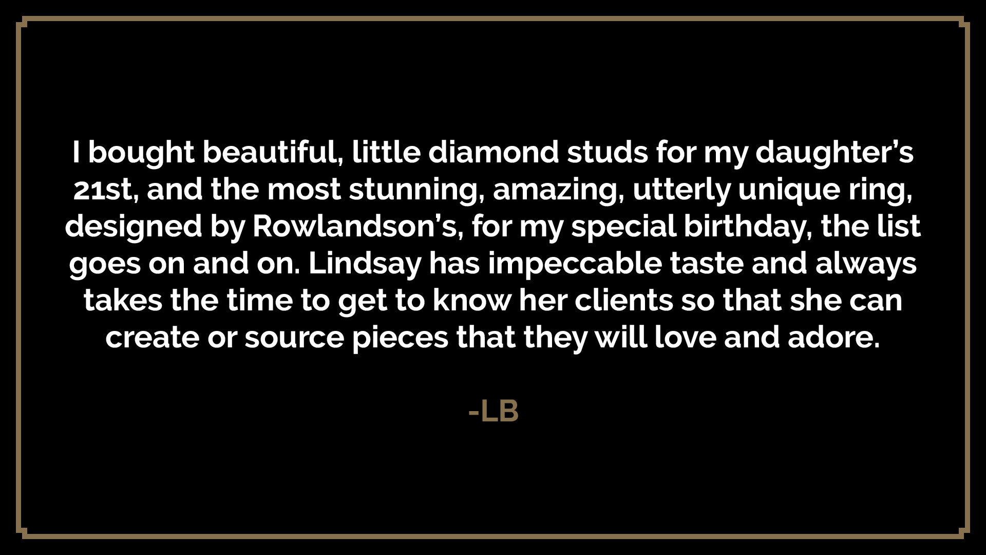  I bought beautiful, little diamond studs for my daughter’s 21st, and the most stunning, amazing, utterly unique ring, designed by Rowlandson’s, for my special birthday, the list goes on and on. Lindsay has impeccable taste and always takes the time 