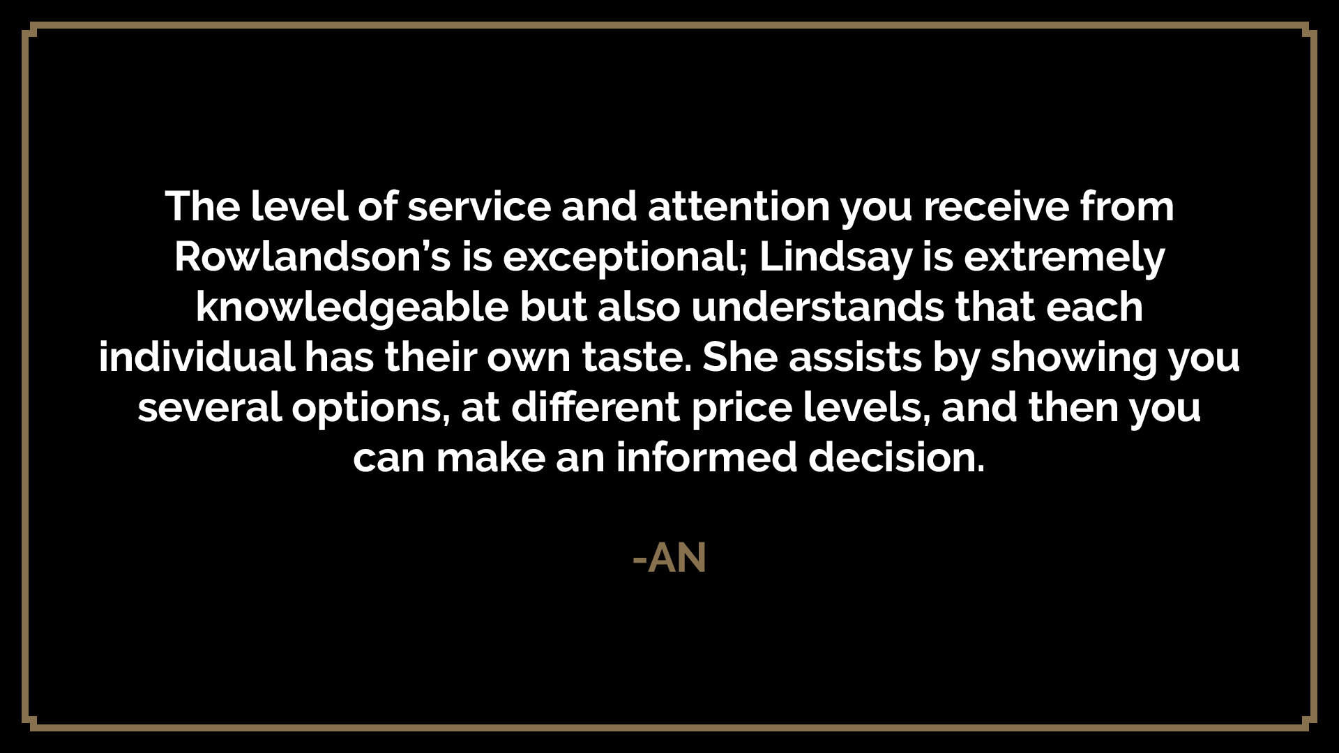  The level of service and attention you receive from Rowlandson’s is exceptional; Lindsay is extremely knowledgeable but also understands that each individual has their own taste. She assists by showing you several options, at different price levels,