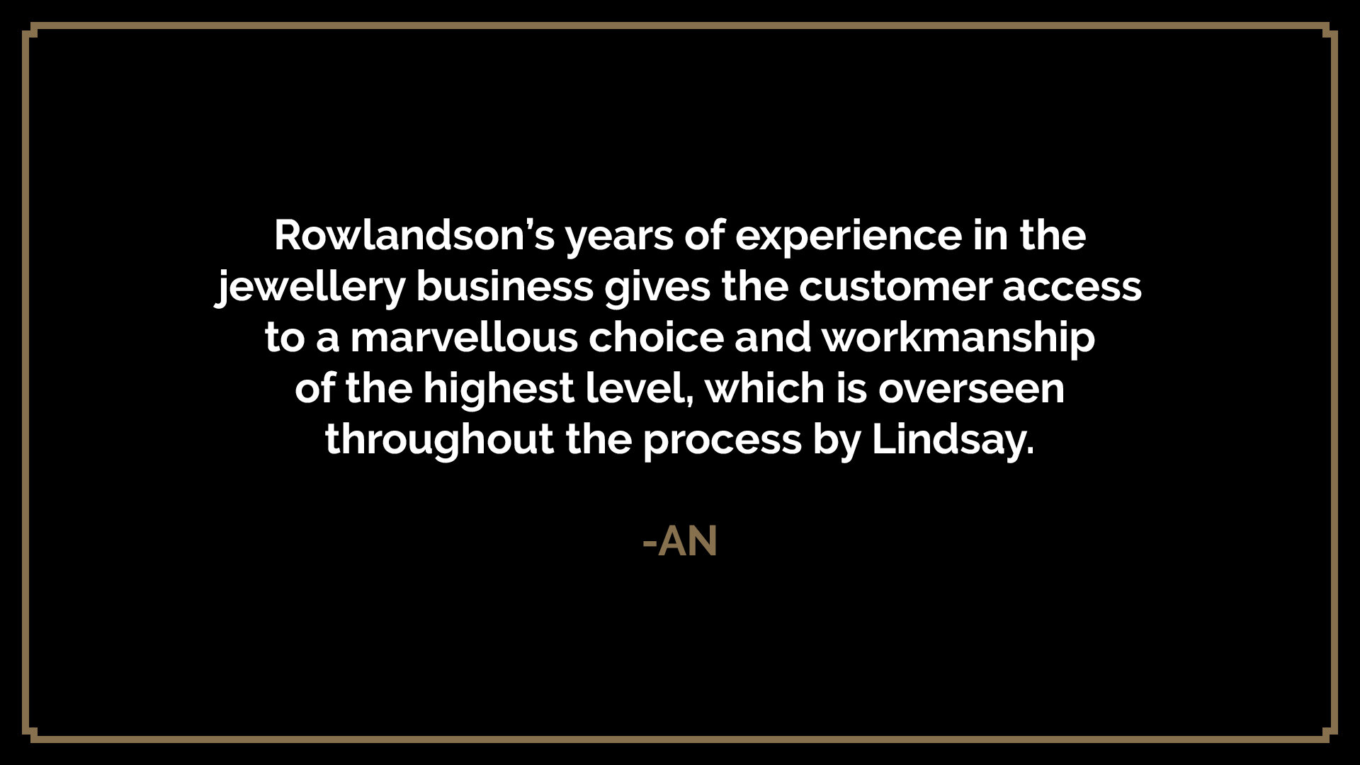  Rowlandson’s years of experience in the jewellery business gives the customer access to a marvellous choice and workmanship of the highest level, which is overseen throughout the process by Lindsay.  -AN 