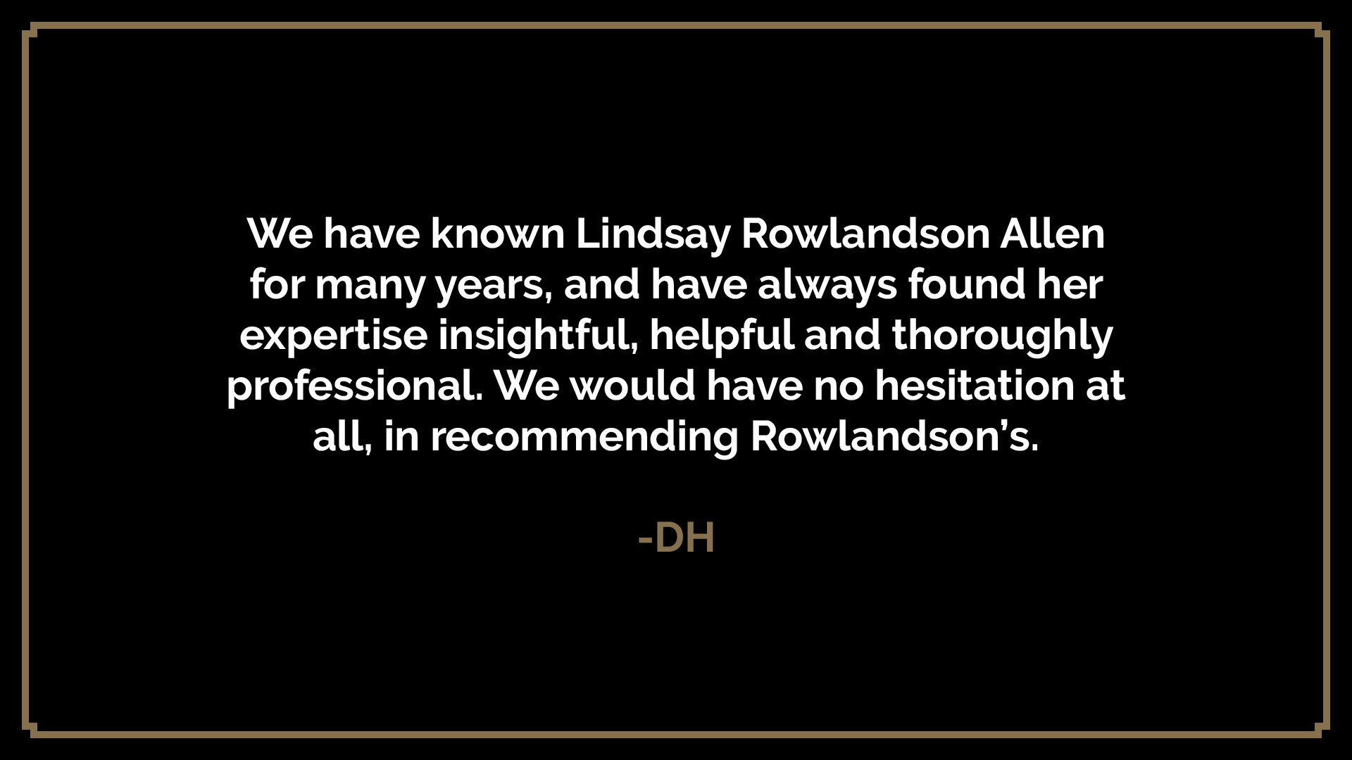  We have known Lindsay Rowlandson Allen for many years, and have always found her expertise insightful, helpful and thoroughly professional. We would have no hesitation at all, in recommending Rowlandson’s.  -DH 