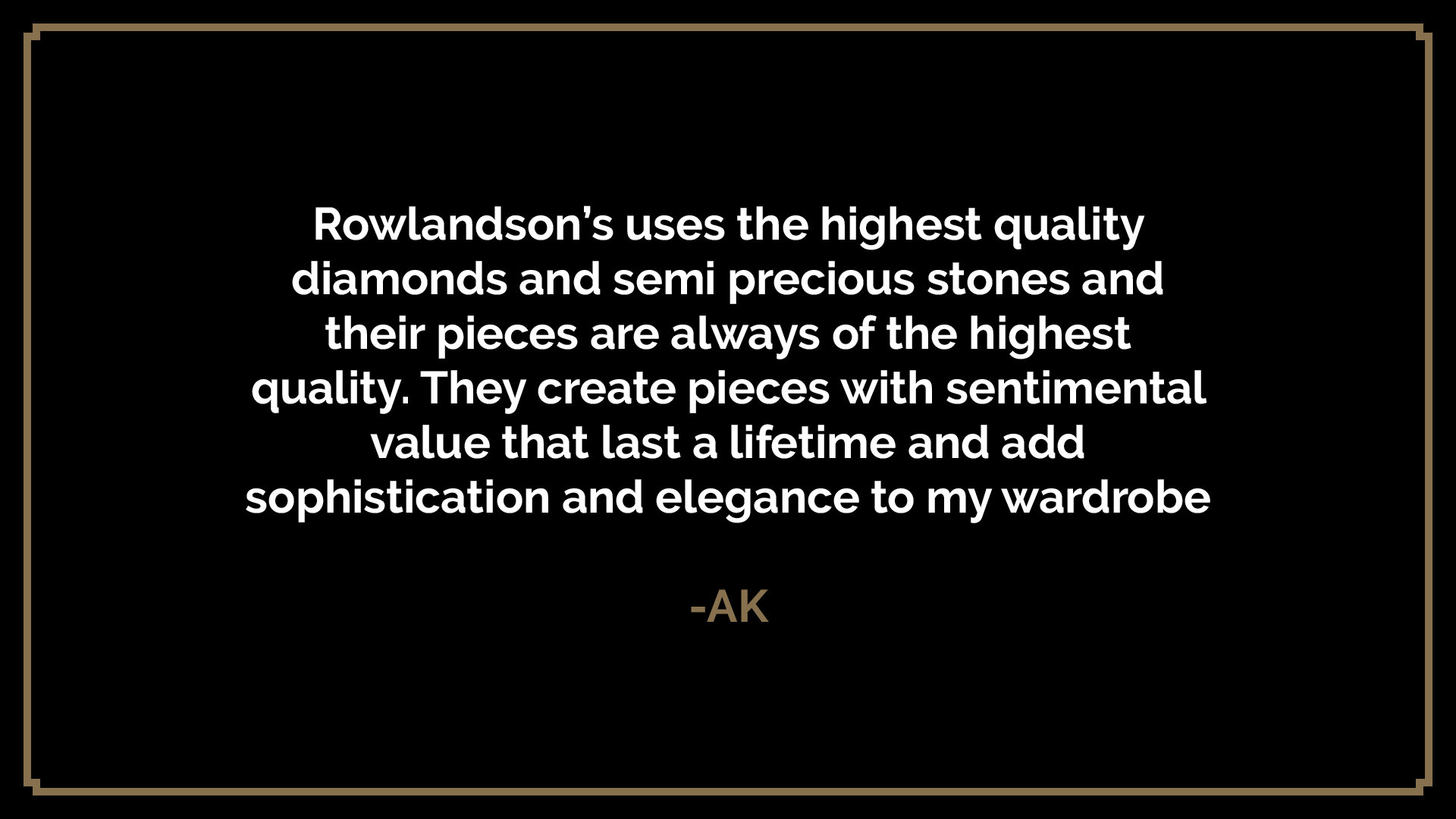  Rowlandson’s uses the highest quality diamonds and semi precious stones and their pieces are always of the highest quality. They create pieces with sentimental value that last a lifetime and add sophistication and elegance to my wardrobe  -AK 