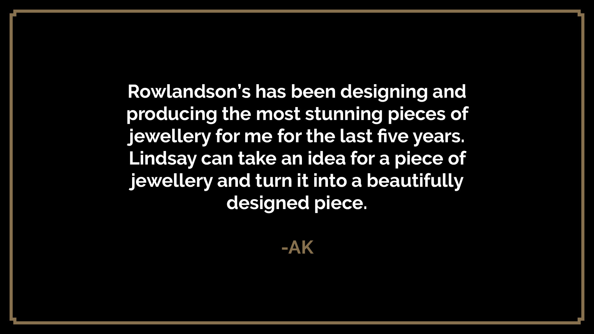  Rowlandson’s has been designing and producing the most stunning pieces of jewellery for me for the last five years. Lindsay can take an idea for a piece of jewellery and turn it into a beautifully designed piece.  -AK 