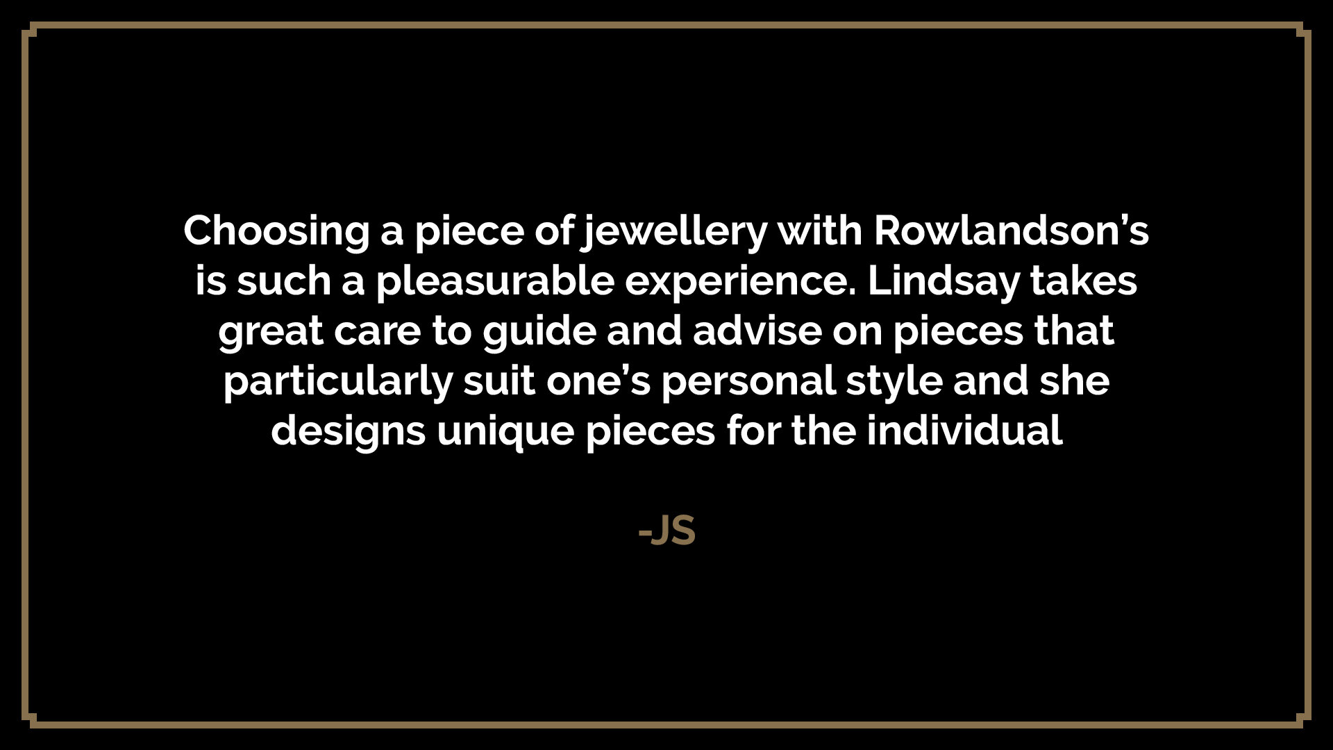  Choosing a piece of jewellery with Rowlandson’s is such a pleasurable experience. Lindsay takes great care to guide and advise on pieces that particularly suit one’s personal style and she designs unique pieces for the individual  -JS 