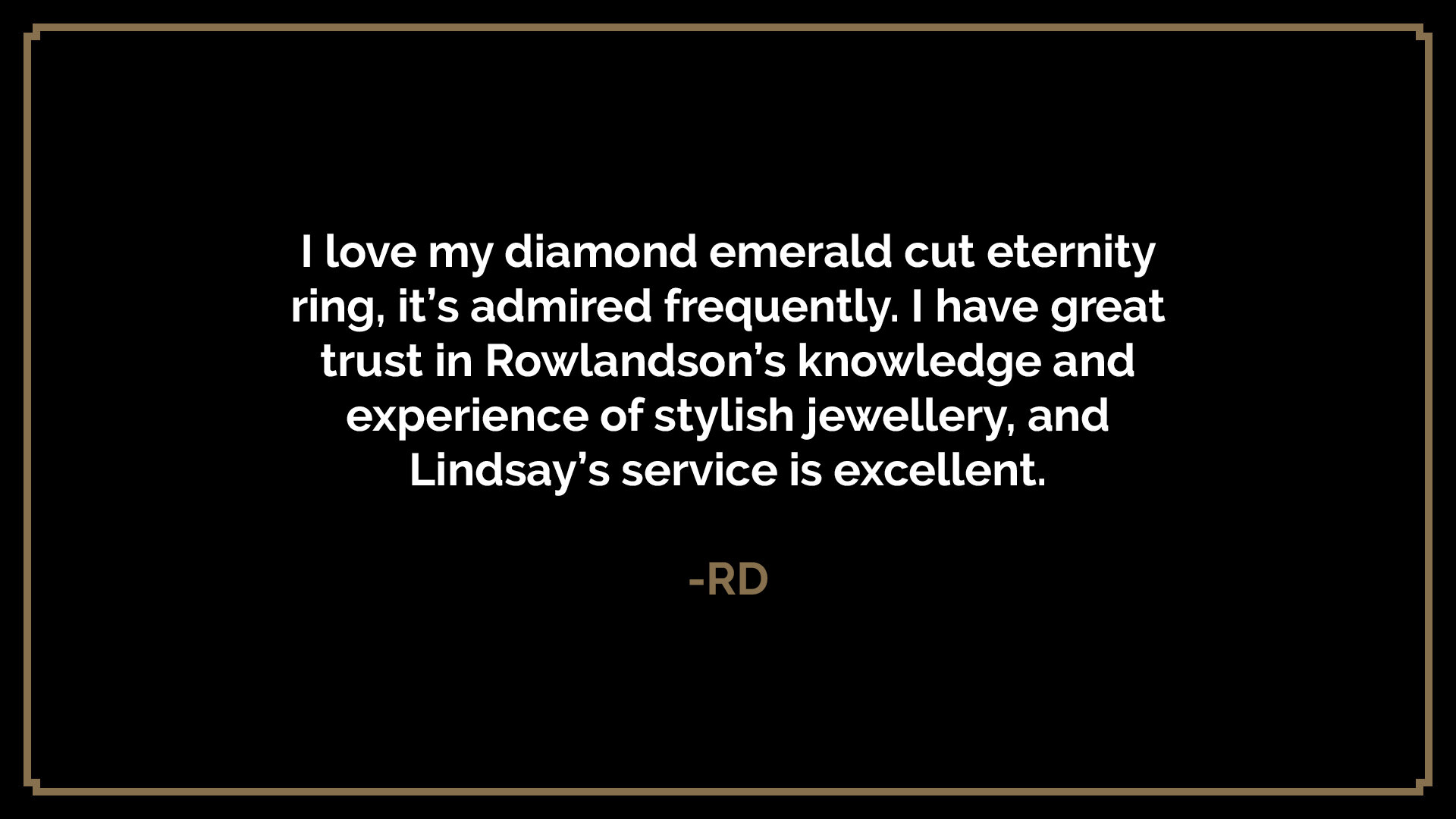  I love my diamond emerald cut eternity ring, it’s admired frequently. I have great trust in Rowlandson’s knowledge and experience of stylish jewellery, and Lindsay’s service is excellent.  -RD 