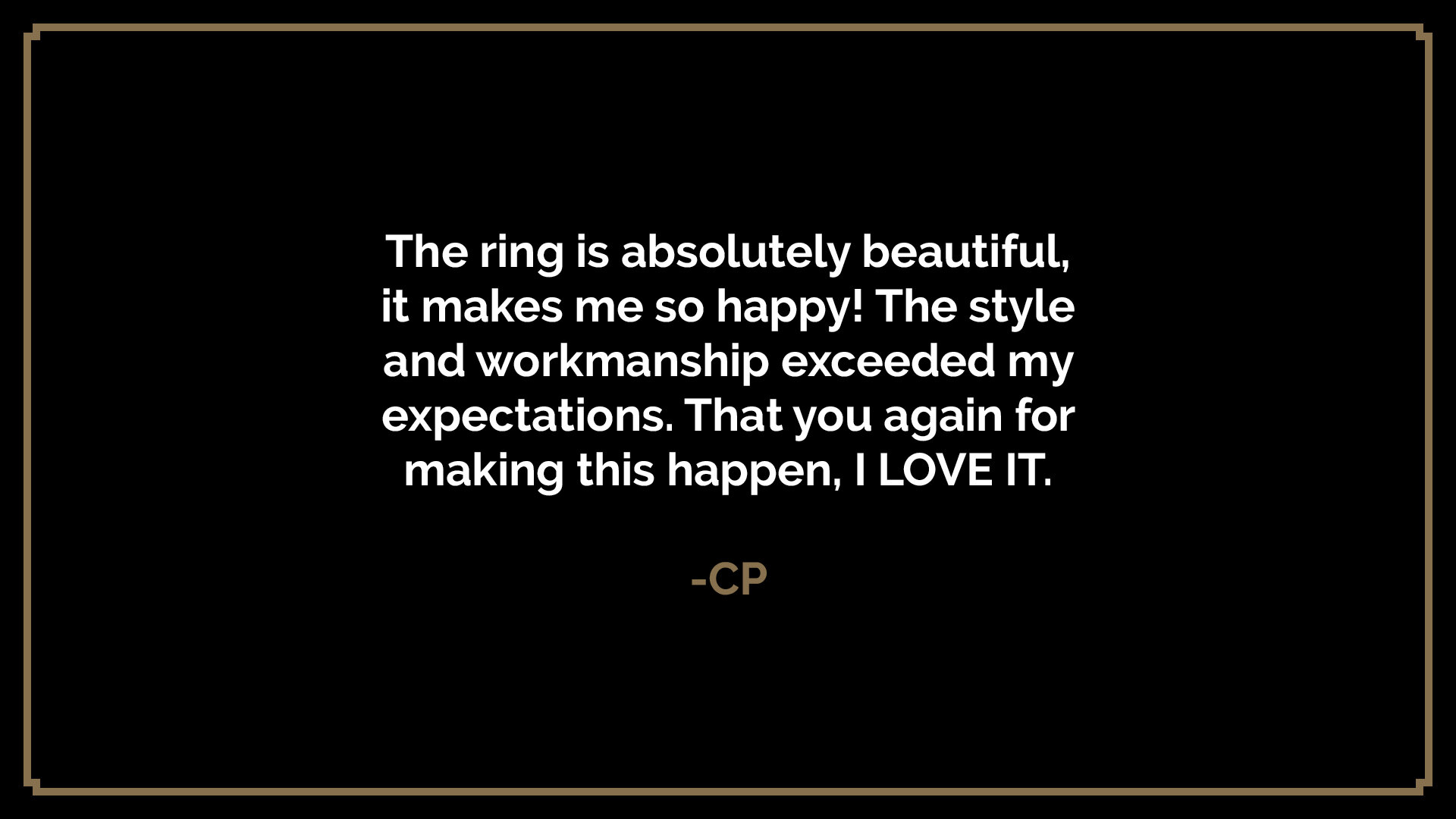  The ring is absolutely beautiful, it makes me so happy! The style and workmanship exceeded my expectations. That you again for making this happen, I LOVE IT.  -CP 