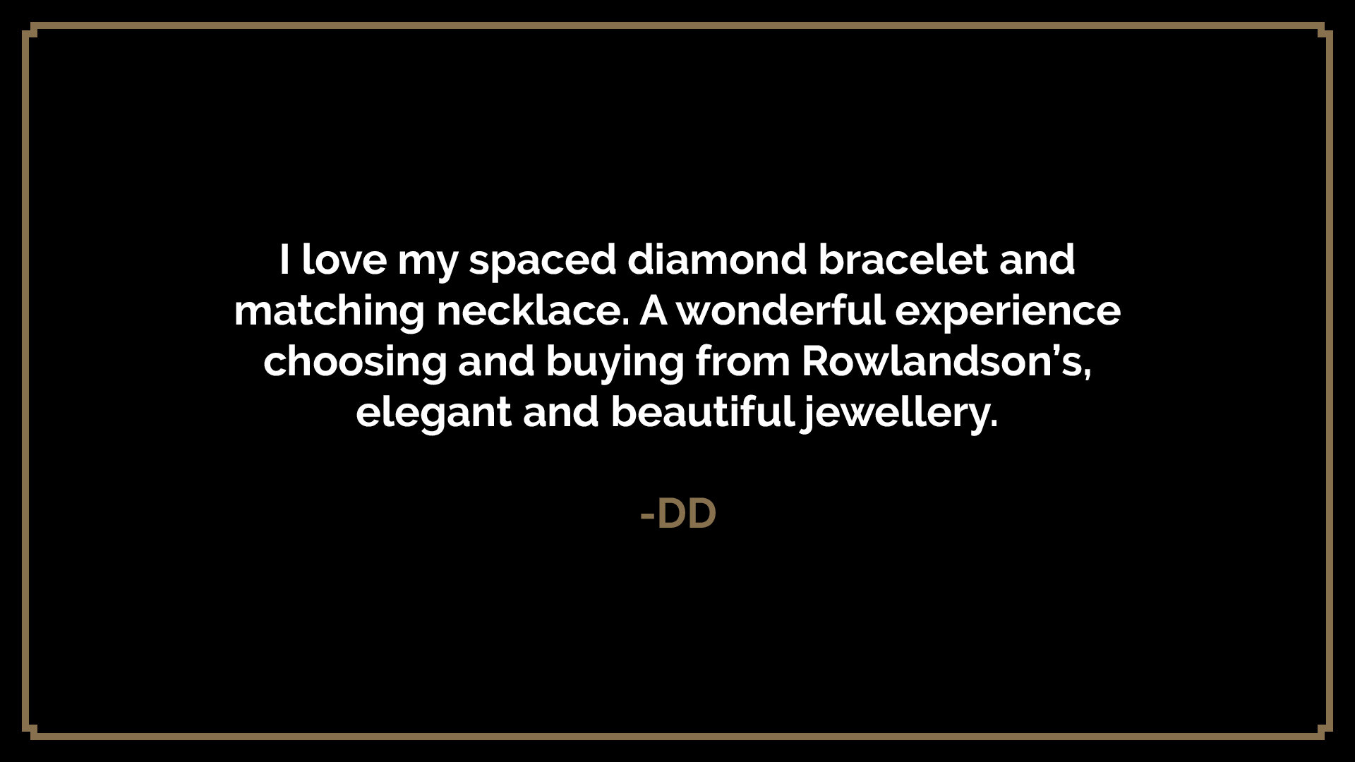  I love my spaced diamond bracelet and matching necklace. A wonderful experience choosing and buying from Rowlandson’s, elegant and beautiful jewellery.  -DD 