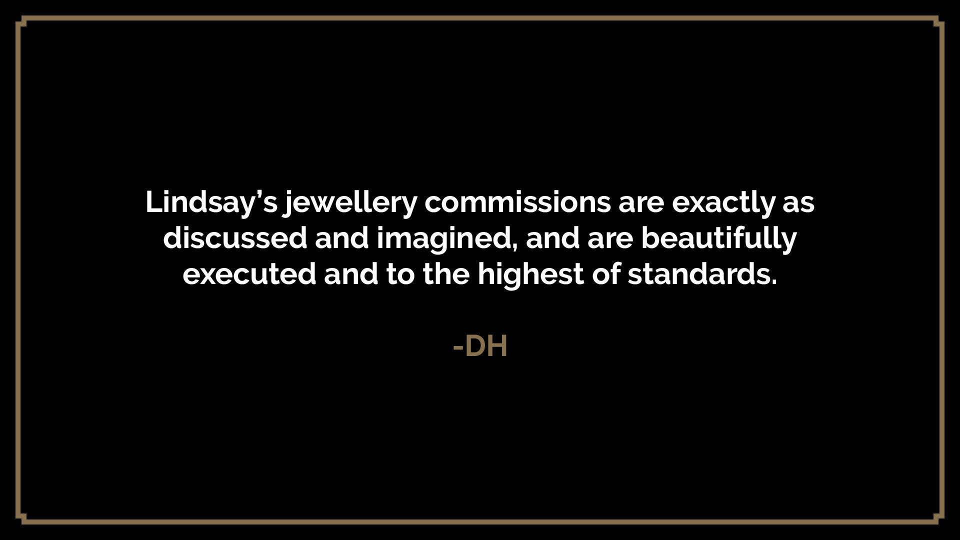  Lindsay’s jewellery commissions are exactly as discussed and imagined, and are beautifully executed and to the highest of standards.  -DH 