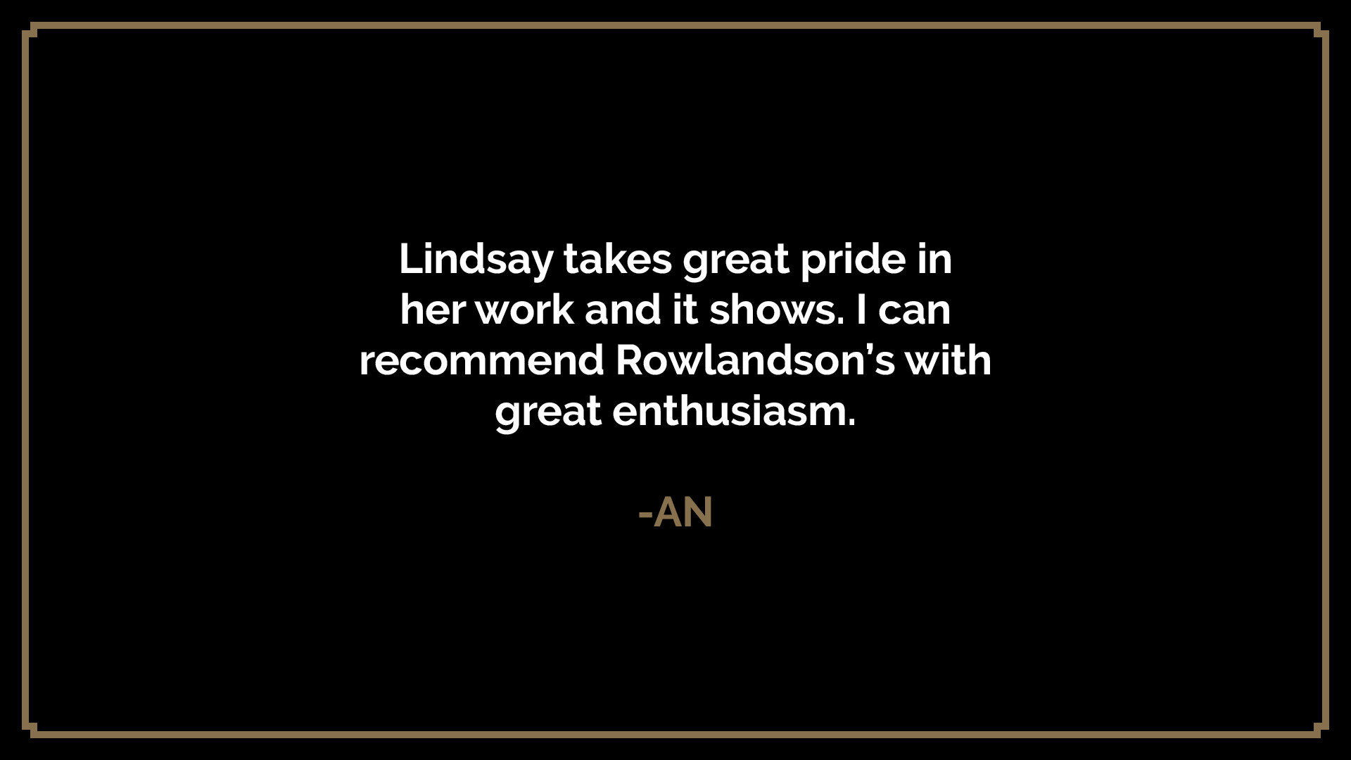  Lindsay takes great pride in her work and it shows. I can recommend Rowlandson’s with great enthusiasm.  -AN 