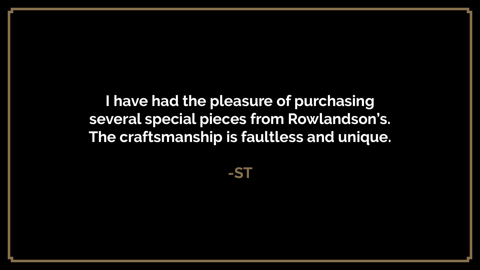  I have had the pleasure of purchasing several special pieces from Rowlandson’s. The craftsmanship is faultless and unique.  -ST 