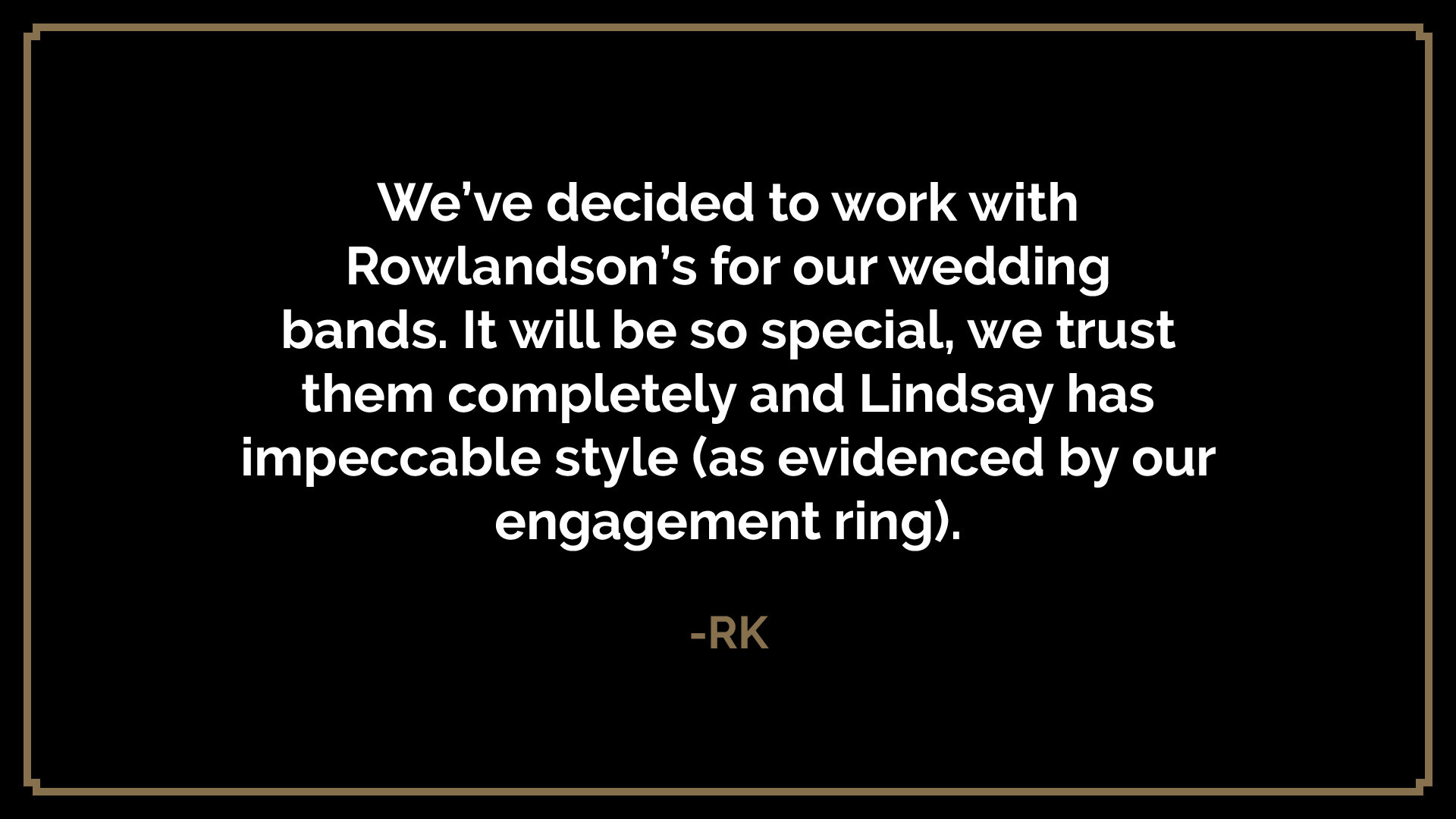  We’ve decided to work with Rowlandson’s for our wedding bands. It will be so special, we trust them completely and Lindsay has impeccable style (as evidenced by our engagement ring).  -RK 