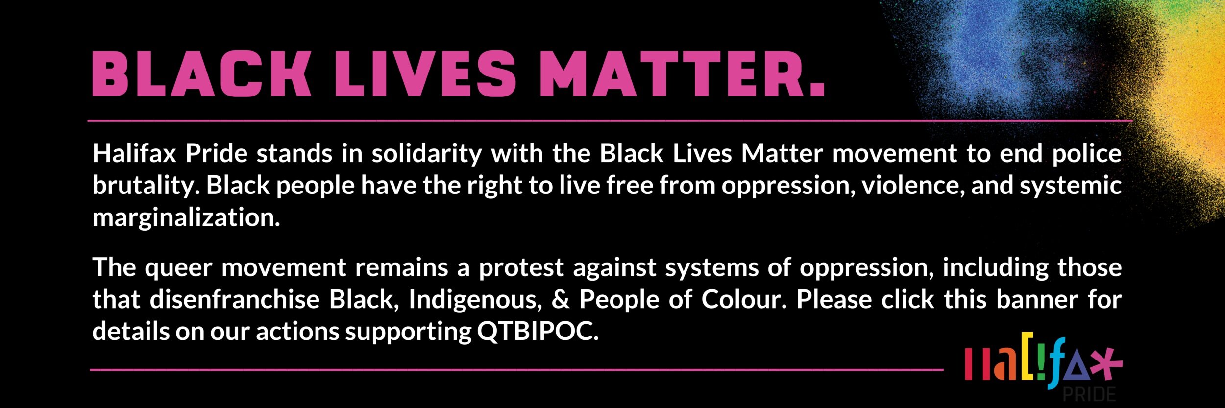  Pink and white text on a black background. Text reads: “Black Lives Matter — Halifax Pride stands in solidarity with the Black Lives Matter movement to end police brutality. Black people have the right to live free from oppression, violence, and sys