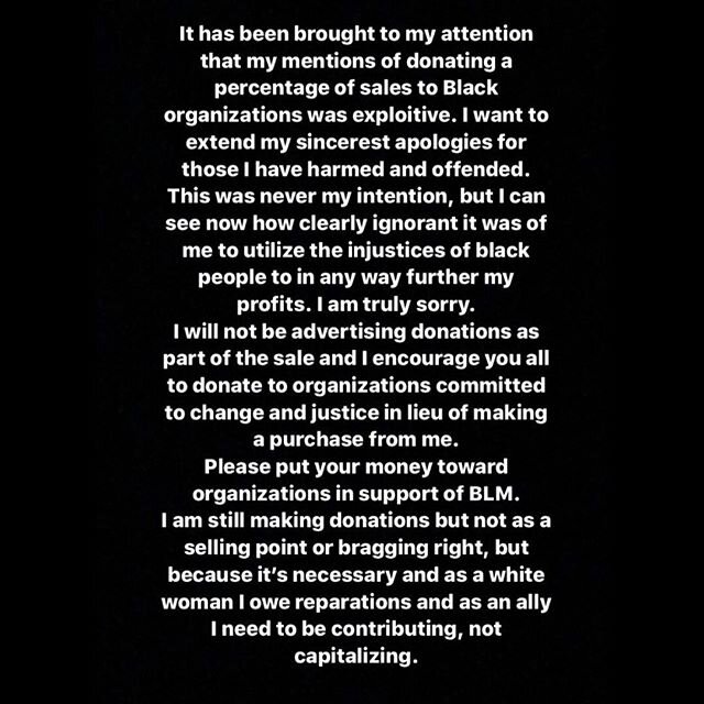 It has been brought to my attention that my mentions of donating a percentage of sales to black organizations was exploitive. I want to extend my sincerest apologies for those I have harmed and offended. This was never my intention, but I can see now