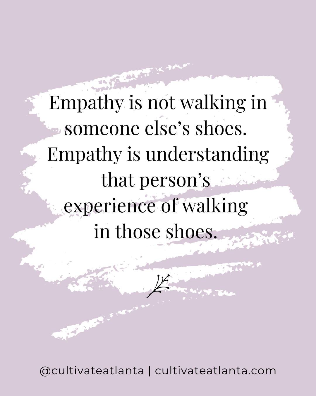 Empathy is often be misunderstood, and too often, people think to be empathetic we need to have walked in someone else's shoes or we need to imagine what it is like to walk in someone else's shoes. 

That isn't necessarily empathy. 

Empathy is under