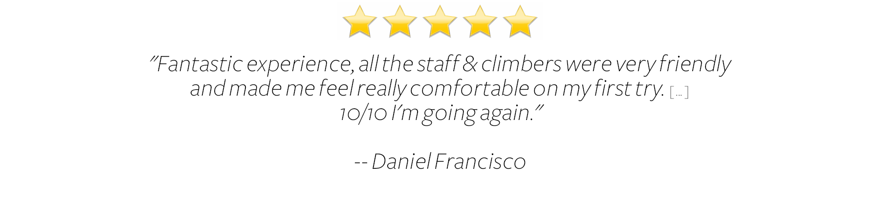  Fantastic experience, all the staff &amp; climbers were very friendly and made me feel really comfortable on my first try. 10/10 I’m going again.  Daniel Francisco 
