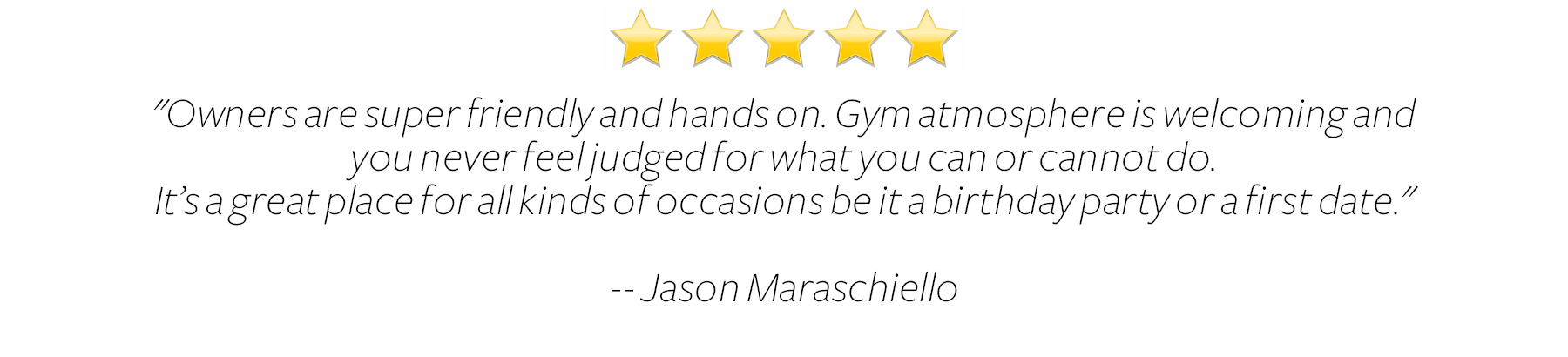  Owners are super friendly and hands on. Gym atmosphere is welcoming and you never feel judged for what you can or cannot do. It’s a great place for all kinds of occasions be it a birthday party or first date.  Jason Maraschiello 