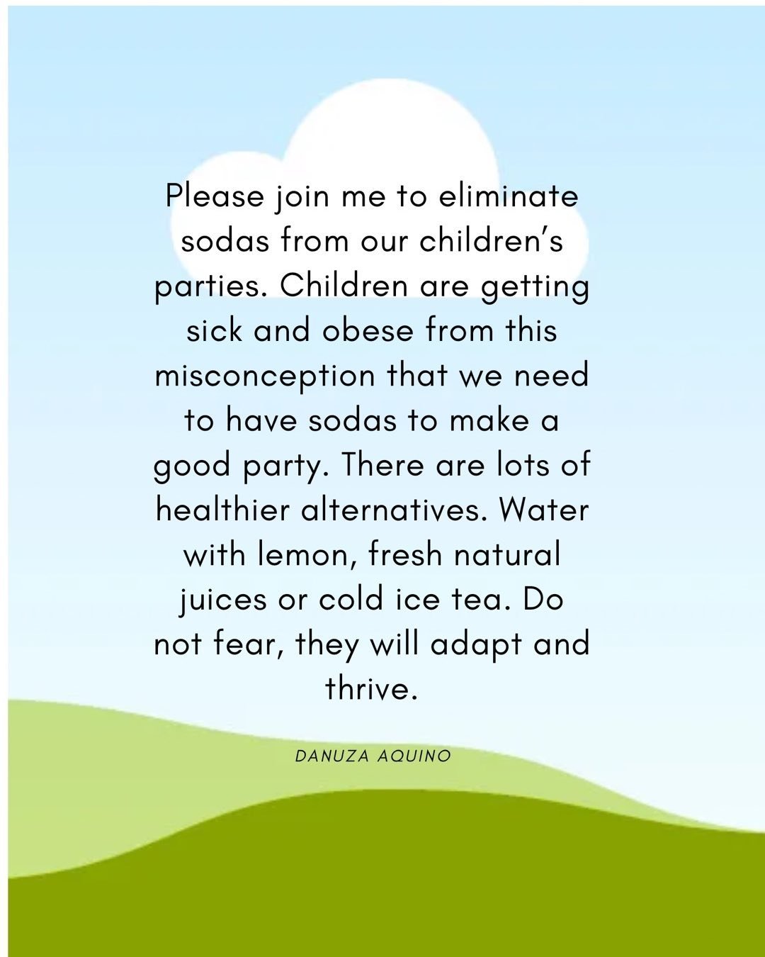 It is time to be serious about the health of our children. There is no need to be radical, however, if we work together, we can slowly change this horrible culture of buying sodas for our parties. If we change to healthier choices, children will adap
