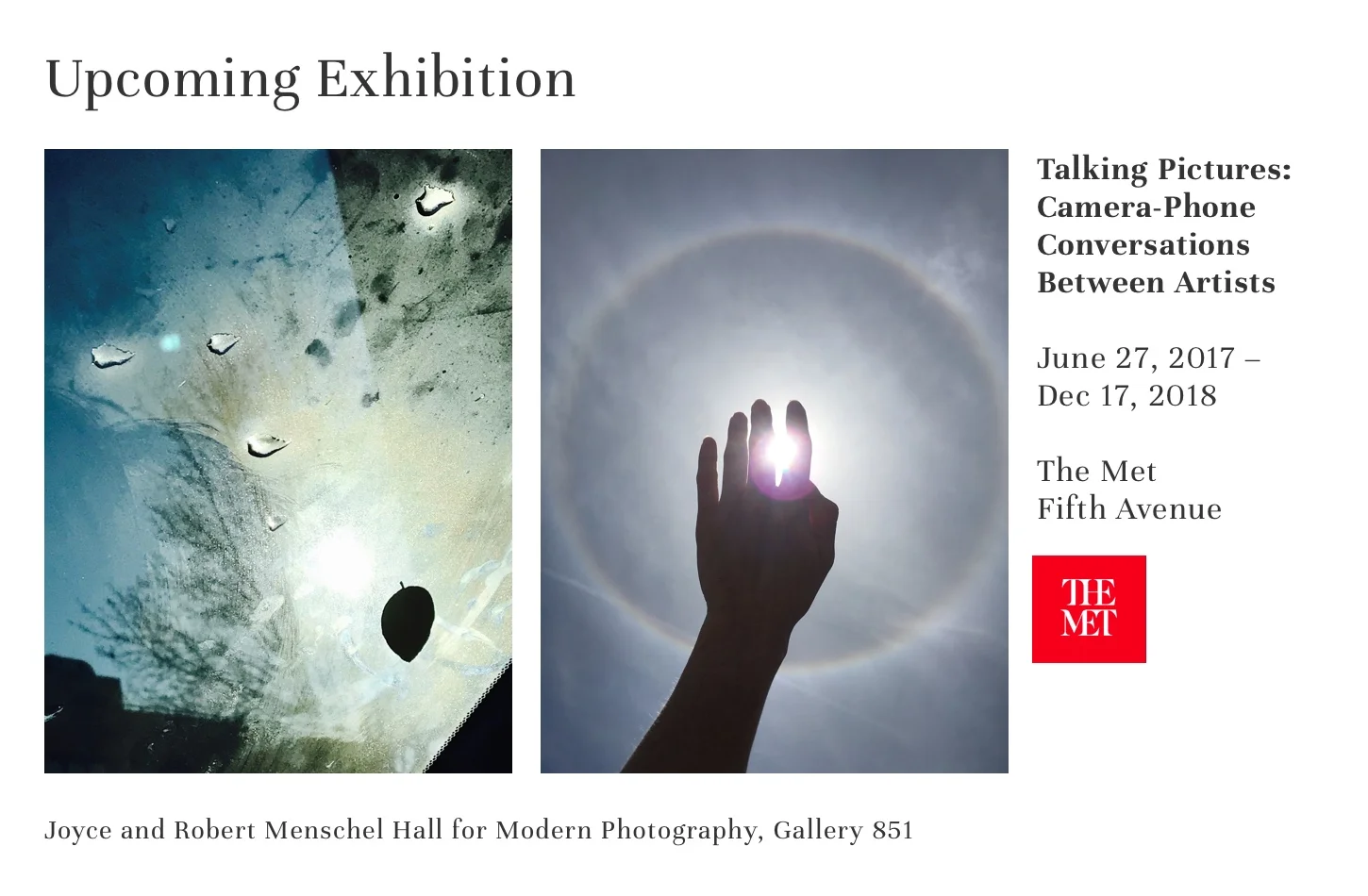 Talking Pictures: Camera-Phone Conversations Between Artists Dates: June 27, 2017–December 17, 2018 Location: The Met Fifth Avenue, Joyce and Robert Menschel Hall for Modern Photography, Gallery 851 Ahmet Ögüt and Alexandra Pirici; William Wegman and Tony Oursler; Rob Pruitt and Jonathan Horowitz; Christoph Niemann and Nicholas Blechman; Nicole Eisenmann and A. L. Steiner; Manjari Sharma and Irina Rozovsky; Cyntia Daignault and Daniel Heidkamp; Njideka Akunyili Crosby and Nontsikelelo Mutiti; Teju Cole and Laura Poitras; Cao Fei and Wu Zhang ; Nina Katchadourian and Lenka Clayton ; Sanford Biggers and Shawn Peters Press Release for this show can be found here