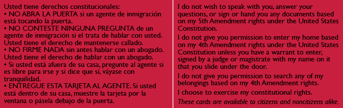 RED CARDS: All people in the United States, regardless of immigration status, have certain rights and protections under the U.S. Constitution. The Red Cards were created to help people assert their rights and defend themselves against constitutional violations. Knowing and asserting rights can make a huge difference in many situations, such as when ICE agents go to a home. T he Immigrant Legal Resource Center's red cards provide critical information on how to assert these rights, along with an explanation to ICE agents that the individual is indeed asserting their rights.