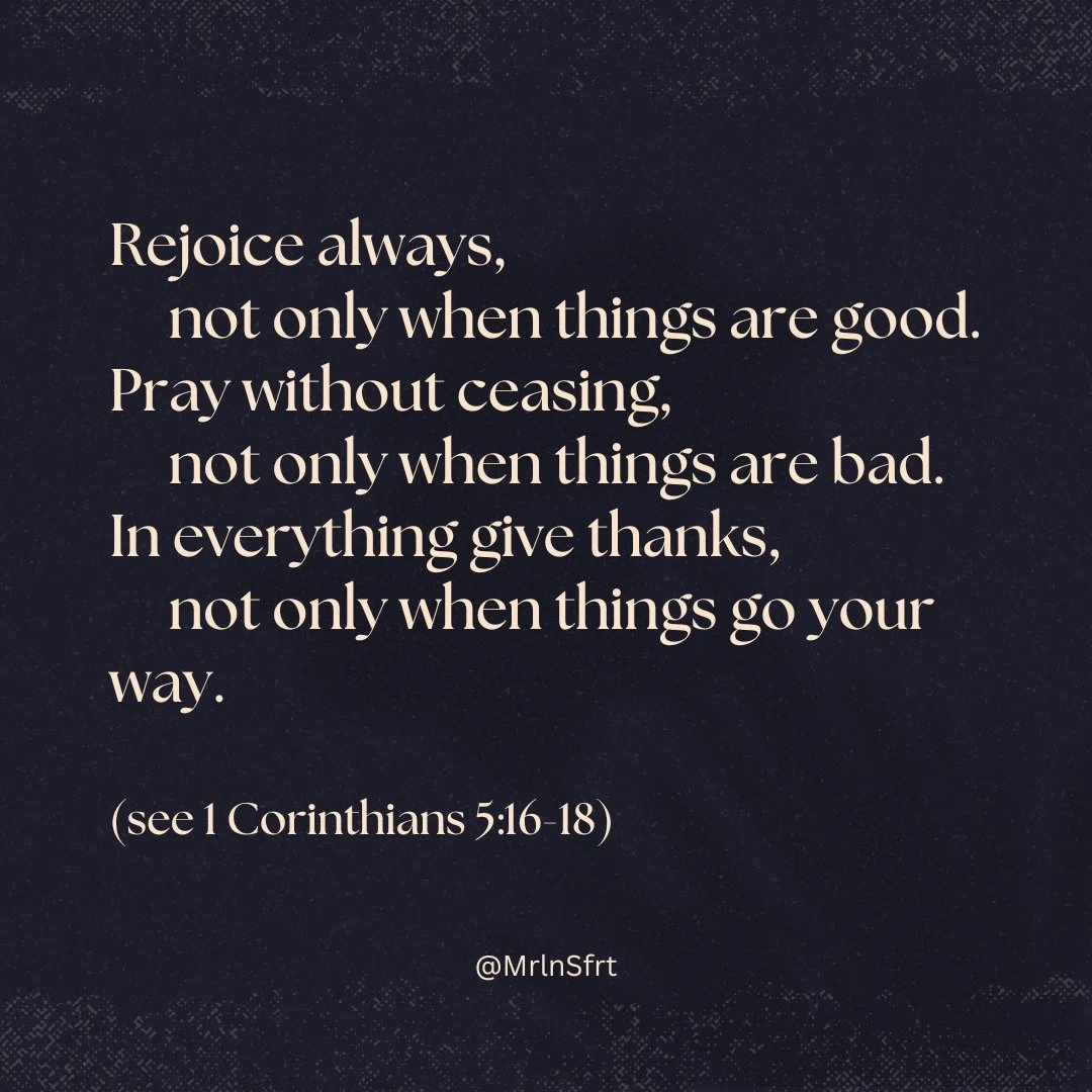 Rejoice always, 
not only when things are good. 
Pray without ceasing, 
not only when things are bad. 
In everything give thanks, 
not only when things go your way.

(see 1 Corinthians 5:16-18)