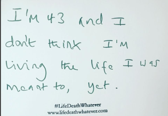"I'm 43 and I don't think I'm living the life I was meant to, yet." #unsaid #lifedeathwhatever