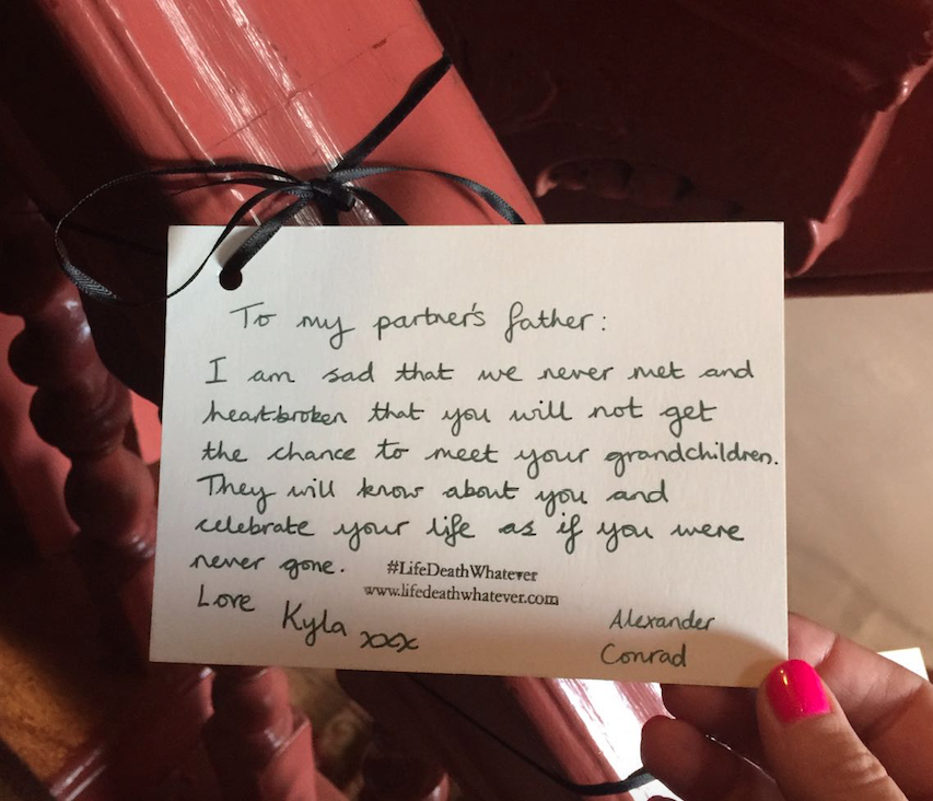 "To my partner's father. I am sad that we never met and heartbroken that you will not get the chance to meet your grandchildren. They will hear about you and celebrate your life as if you were never gone. Love Kyla xxx Alexander Conrad" #unsaid #lifedeathwhatever