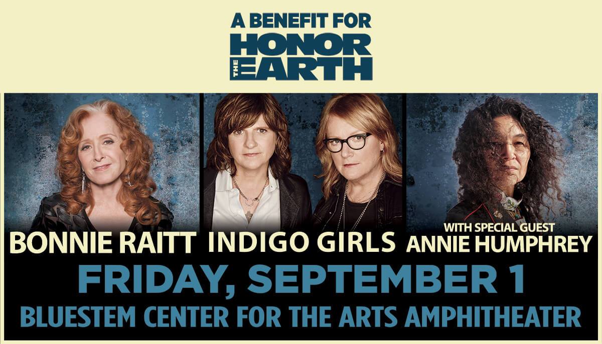 Fan Pre-sale tickets and Special Benefit Seats (including a reception with the artists) go on sale for our concert with Bonnie Raitt and special guest Annie Humphrey on Sept 1st at Bluestem Amphitheater in Moorhead, MN to benefit HONOR THE EARTH ! To access these pre-sale tickets and benefit seats, take a moment to visit bonnieraitt.com/members (in advance of Tuesday morning) and register for Bonnie’s Fan Community. There is a very limited number of Special Benefit Seats and they can only be purchased through bonnieraitt.com starting Tuesday 4/25 10am CT.
