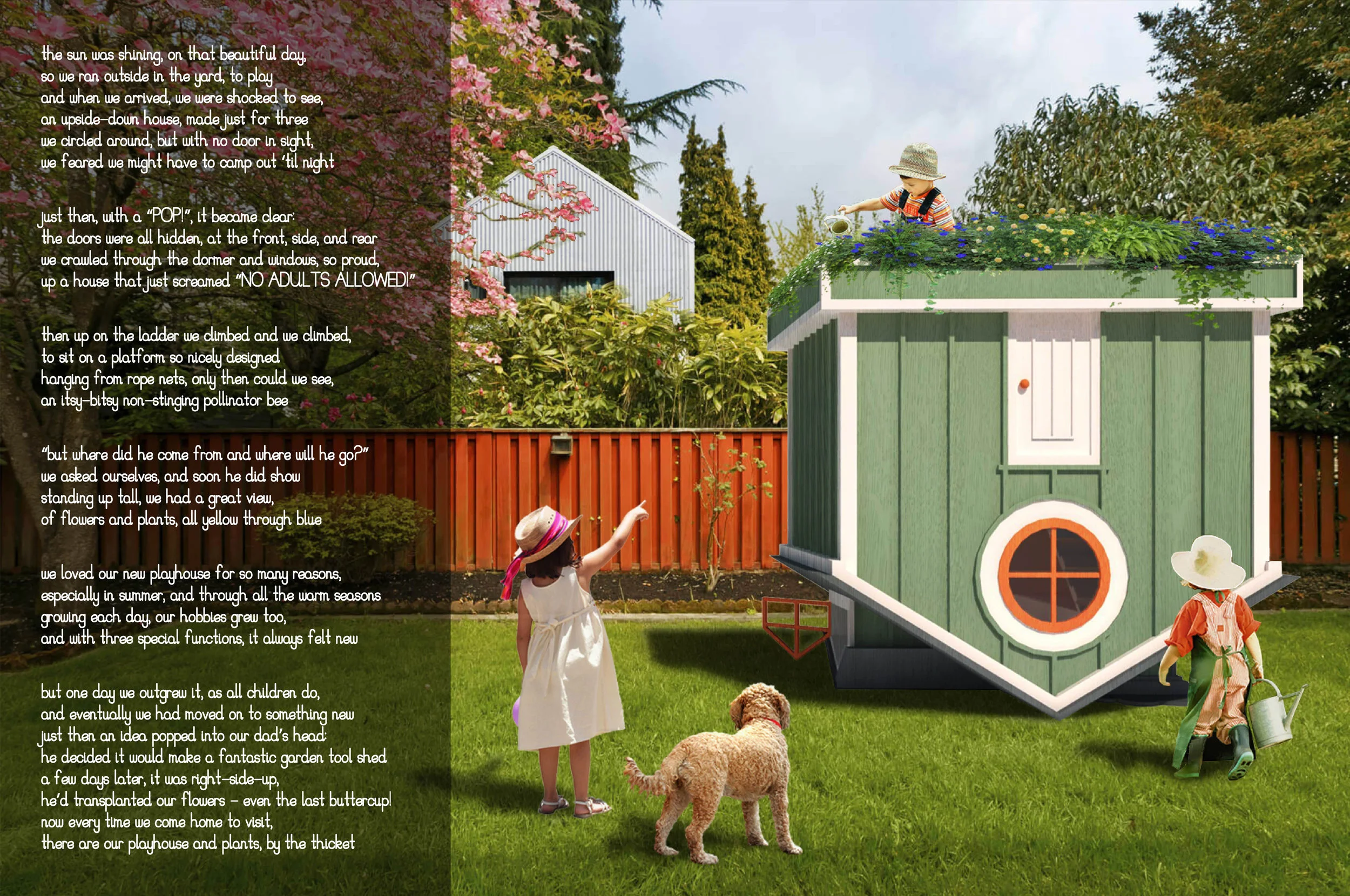 Flip House the sun was shining, on that beautiful day, so we ran outside in the yard, to play and when we arrived, we were shocked to see, an upside-down house, made just for three we circled around, but with no door in sight, we feared we might have to camp out ‘til night just then, with a “POP!”, it became clear: the doors were all hidden, at the front, side, and rear we crawled through the dormer and windows, so proud, up a house that just screamed “NO ADULTS ALLOWED!” then up on the ladder we climbed and we climbed, to sit on a platform so nicely designed hanging from rope nets, only then could we see, an itsy-bitsy non-stinging pollinator bee “but where did he come from and where will he go?” we asked ourselves, and soon he did show standing up tall, we had a great view, of flowers and plants, all yellow through blue we loved our new playhouse for so many reasons, especially in summer, and through all the warm seasons growing each day, our hobbies grew too, and with three special functions, it always felt new but one day we outgrew it, as all children do, and eventually we had moved on to something new just then an idea popped into our dad’s head: he decided it would make a fantastic garden tool shed a few days later, it was right-side-up, he’d transplanted our flowers - even the last buttercup! now every time we come home to visit, there are our playhouse and plants, by the thicket