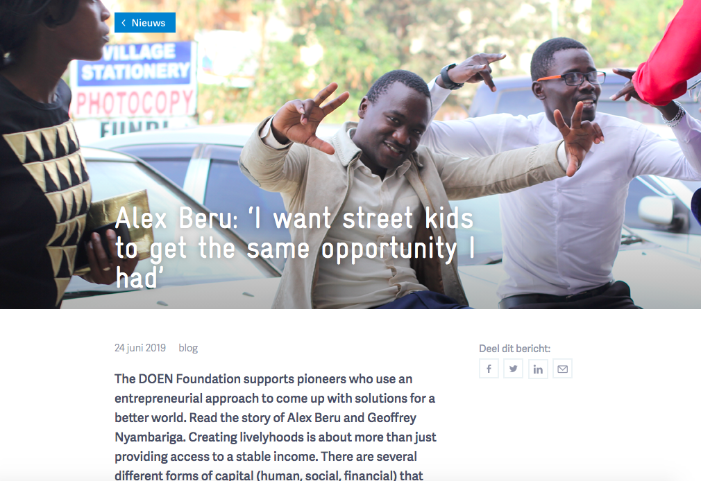Alex Beru: ‘I want street kids to get the same opportunity I had’ The DOEN Foundation supports pioneers who use an entrepreneurial approach to come up with solutions for a better world. Read the story of Alex Beru and Geoffrey Nyambariga. Creating livelyhoods is about more than just providing access to a stable income. Read the article.