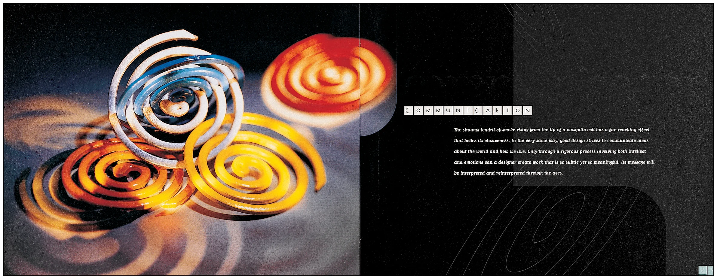 COMMUNICATION The sinuous tendril of smoke rising from the tip of a mosquito coil has a far-reaching effect that belies its elusiveness. In the very same way, good design strives to communicate ideas about the world and how we live. Only through a rigorous process involving both intellect and emotions can a designer create work that is both subtle and meaningful. Its messages will be interpreted and reinterpreted through the ages.
