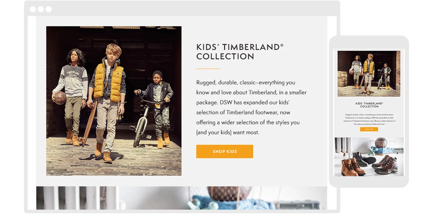  Rugged, durable, classic–everything you know and love about Timberland, in a smaller package. DSW expanded their kids’ selection of Timberland footwear,  offering a wider selection of the styles consumers (and their kids) want most. 
