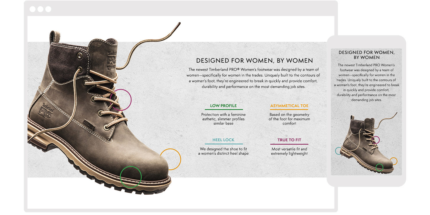  The newest Timberland PRO Women’s footwear was designed by a woman—specifically for women in the trades. Uniquely built to the contours of a woman's foot, it’s engineered to break in quickly and provide comfort, durability, and performance on the mo