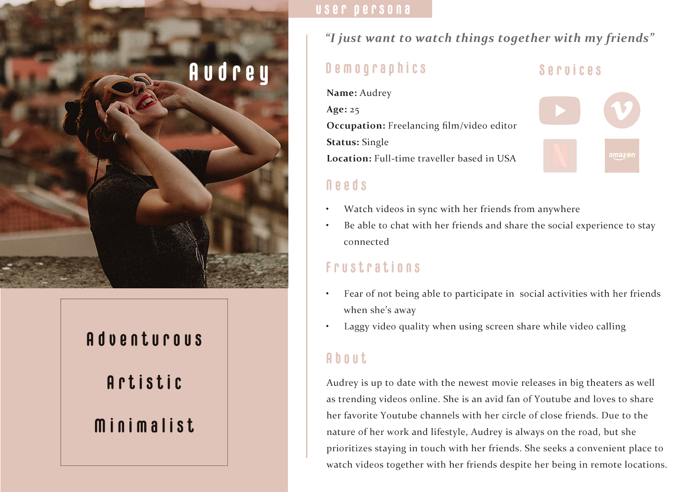 Context   Audrey is on a trip in Canada by herself.   Motivation   She wants to watch a drama series on Youtube with her long distance best friend in her down time.   Pain Points   Audrey and her best friend are physically apart.   Mental model   Audrey needs a way to watch videos simultaneously with her friend. She prefers something simple and convenient to use.