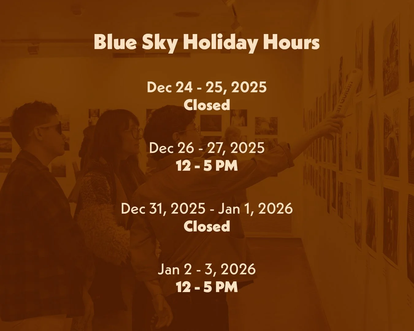 Blue Sky will be closed on Christmas Eve, Christmas Day, New Year&rsquo;s Eve and New Year&rsquo;s Day. We wish you a nourishing and restful last days of 2025 and we can&rsquo;t wait to bring you the 2026 exhibition and program lineup.

Our current e