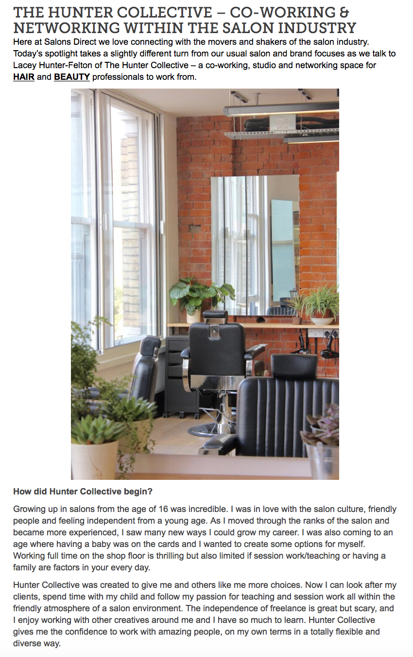 Salons Direct Blog - November 2017 SALON MANAGEMENT / THE HUNTER COLLECTIVE - CO-WORKING & NETWORKING WITHIN THE SALON INDUSTRY "We aim to be the perfect location for freelancers in the beauty industry. Maybe they want the flexibility to work on private clients in-between session work, or want to run masterclasses and stream live on Instagram, get back into work after having a baby or just have somewhere to work three days a week on a full column. We offer all that as well as access to our community which makes the days a lot less lonely as well as the chance to grow your business around other ambitious professionals." continue to website HERE .