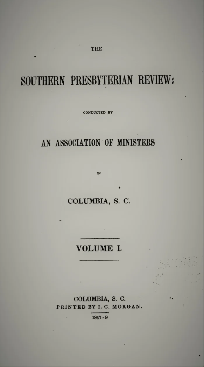 Volume I.—NO. 1., June 1847. I. The Office of Reason in Regard to Revelation , by the Rev. J.H. Thornwell, D.D. II.. T he Relation between the Work of Christ and the Condition of the Angelic World , by the Rev. Rev. Benjamin Morgan Palmer, D.D. III. The Baptism of Servants, by the Rev. George Howe IV. An Exposition of Matthew XVI. 18,19, by Anonymous V. The Letters and Speeches of Oliver Cromwell, by Anonymous VI. Critical Notices Volume I.—NO. 2., September 1847. I. Personality, Deity, and Operations of The Holy Spirit, by Anonymous II. Sketches of North Carolina, by Anonymous III. Fictitious Literature: Tancred, or the New Crusade , by Col. W.F. Hutson IV. The General Assembly, by the Rev. J.H. Thornwell V. An Effectual Control of the Will and Conduct of Men by the Spirit of God, Anonymous VI. The Poetry of the Pentateuch, by Anonymous VII. Critical Notices Volume I.—NO. 3., December 1847. I. The Divine Appointment and Obligation of Capital Punishment, by the Rev. Thomas Smyth II. The Intellectual and Moral Character of the Jews, by the Rev. Benjamin M. Palmer III. The Late Dr. Chalmers, and the Lessons of his Life, from Personal Recollections, by the Rev. Thomas Smyth IV. The Religious Instruction of the Black Population, by the Rev. John B. Adger V. A Critical Examination of I Peter iii. 19, by the Rev. W.M. Smythe, A.M., Dallas Co., AL VI. The Christian Pastor , by the Rev. J.H. Thornwell VII. Critical Notices Volume I.—NO. 4., March 1848. I. Lectures on Foreign Churches, by the Rev. John B. Adger II. Presbyterianism – The Revolution – The Declaration of Independence, and the Constitution, by the Rev. Thomas Smyth III. The Moral Condition of Western Africa, by the Rev. John Leighton Wilson, of S.C. IV. An Inquiry into the Doctrine of Imputed Sin, by the Rev. Benjamin M. Palmer V. Alexander’s Isaiah, by the Rev. George Howe VI. Critical Notices
