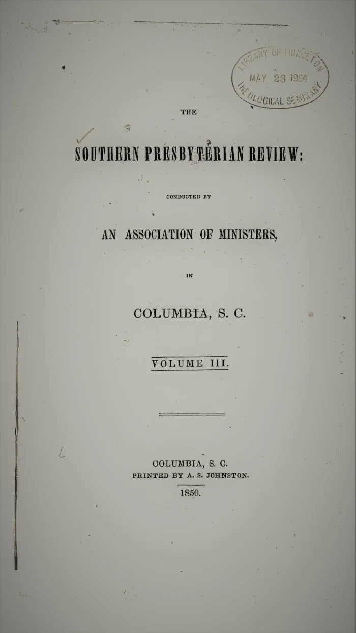 Volume III.—NO. 1., July 1849. I. Denominational Education, by the Rev. Robert J. Breckinridge, D.D. II. The Pelagian Controversy, by the Rev. Enoch Pond, D.D. III. A Plea for Doctrine as the Instrument of Sanctification , by the Rev. B.M. Palmer IV. The Lives of the Lord Chancellors and Keepers of the Great Seal in England, by the Rev. Thomas Curtis, D.D. V. The Mexican War Reviewed on Christian Principles, by Philip Berry VI. The Unity of the Race, by the Rev. George Howe, D.D. Volume III.—NO. 2., October 1849. I. On the Means of Preventing War, by Philip Berry II. Christian Principle in Relation to Mental Culture, by Samuel C. Pharr III. Church and State, Part I, by the Rev. Benjamin Morgan Palmer IV. Ethnography, by the Rev. George Howe, D.D. V. The Philosophy of Religion, by the Rev. J.H. Thornwell, D.D. VI. Critical Notices Volume III.—NO. 3., January 1850. I. North and South, by the Rev. Abner A. Porter, D.D. II. The Dead Sea, by the Rev. James A. Wallace III. Critical Remarks on the Institution of the Lord’s Supper , by the Rev. W.M. Smythe IV. The Mark of Cain and the Curse of Ham, by Anonymous V. Nott’s Lectures, by Anonymous VI. The Philosophy of Religion, by the Rev. J.H. Thornwell VII. Critical Notices Volume III.—NO. 4., April 1850. I. Church and State, Part II, by the Rev. Benjamin M. Palmer II. Thoughts upon the Priesthood of Christ, by the Rev. J.H. Thornwell III. On the Origin of the Name Assyria, by the Rev. E.F. Frink IV. Missionary Zeal, by the Rev. John B. Adger V. The Primitive Revelation of a Divine and Incarnate Saviour, traced in the History and Rites of Bacchus, by the Rev. Thomas Smyth VI. Critical Notices