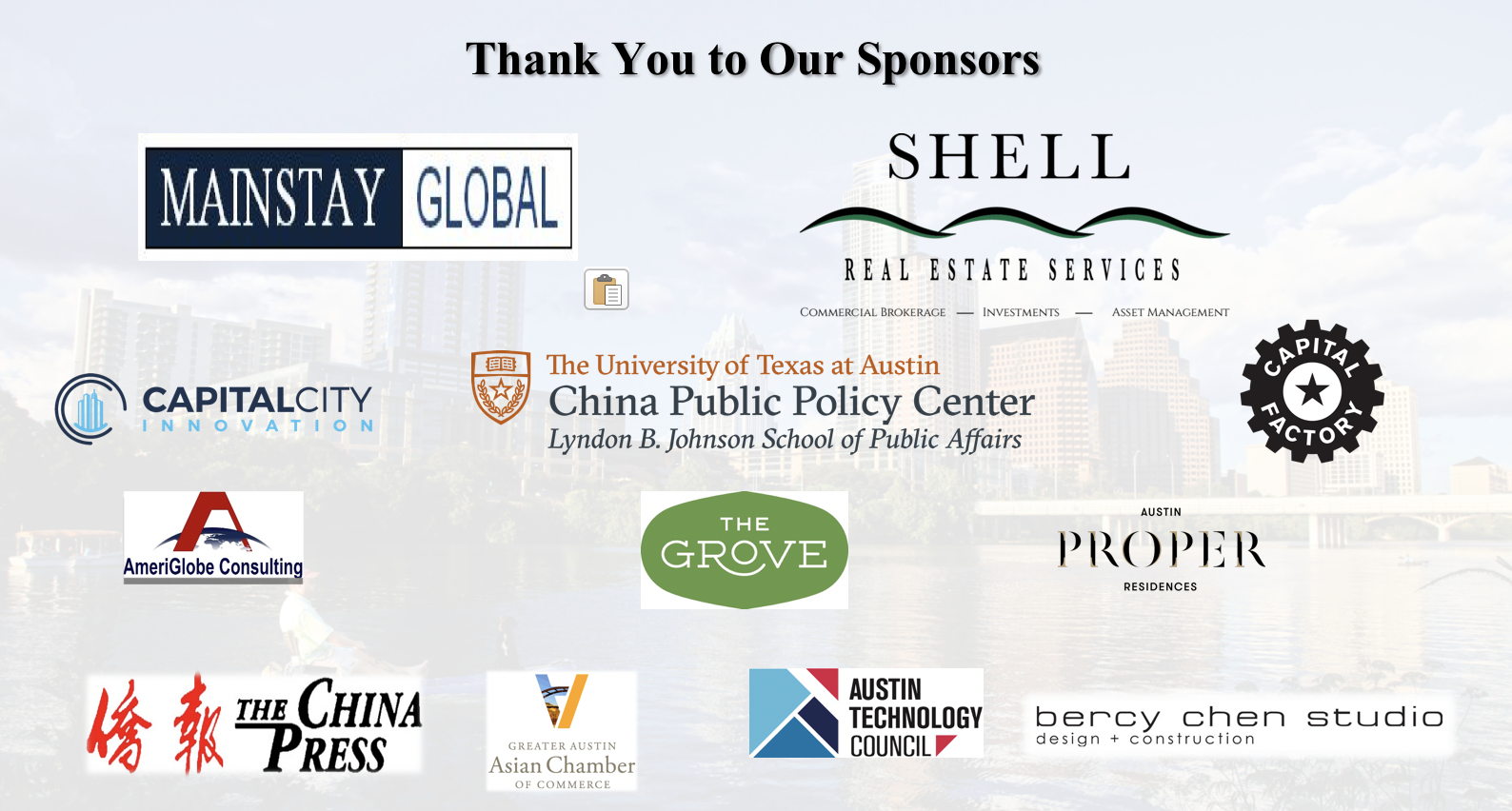 Special thanks to Mainstay Global , Shell Real Estate Services , LBJ School of Public Affairs China Public Policy Center , The Grove , Austin Proper Residences , Capital Factory , Austin Technology Council , Greater Austin Asian Chamber of Commerce , The China Press , AmeriGlobe Consultin g, and Bercy Chen Studio .