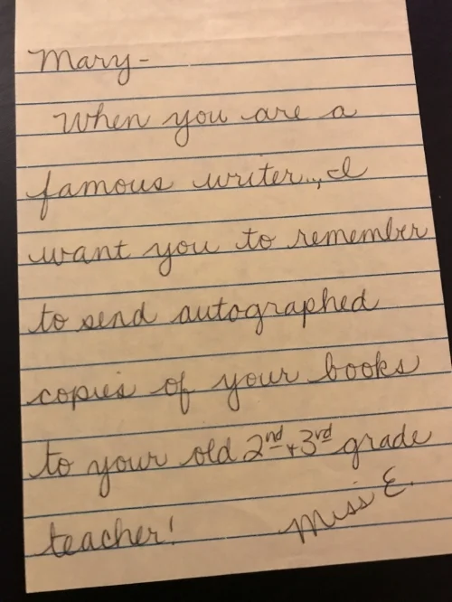 When you are a famous writer, I want you to remember to send autographed copies of your books to your old 2nd & 3rd grade teacher! - Miss E.