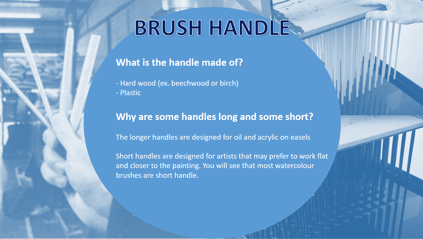   The brush handle is typically made out of   WOOD OR PLASTIC  The most common woods used are beechwood or birch which are considered to be a hard wood.  The manufacturer will sand and cut the handle based on one of two things  - COMFORT  - USAGE 