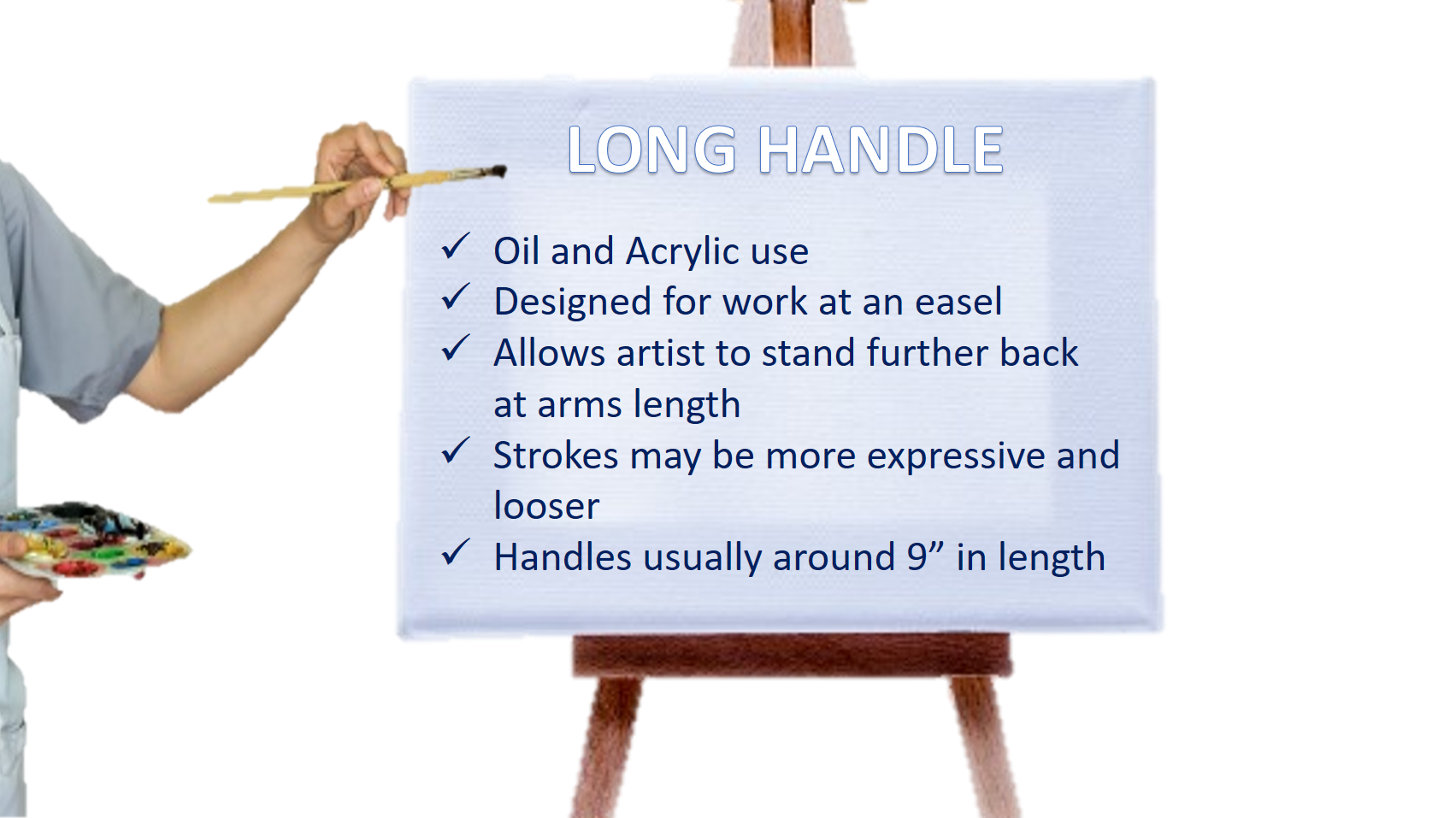  Long handle brushes are designed for oil and acrylic because artists working in these mediums tend to use an easel and have their surface sitting upright.   The longer handle allows them to stand further back from their painting  Being at arms lengt